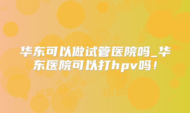 华东可以做试管医院吗_华东医院可以打hpv吗！