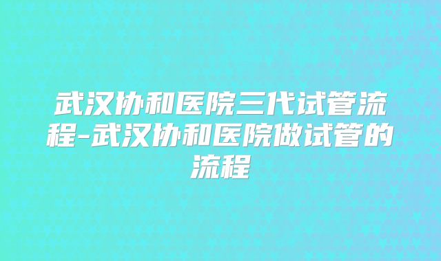 武汉协和医院三代试管流程-武汉协和医院做试管的流程