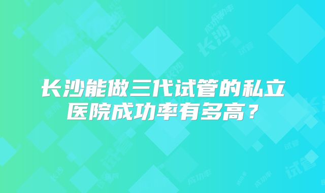 长沙能做三代试管的私立医院成功率有多高？