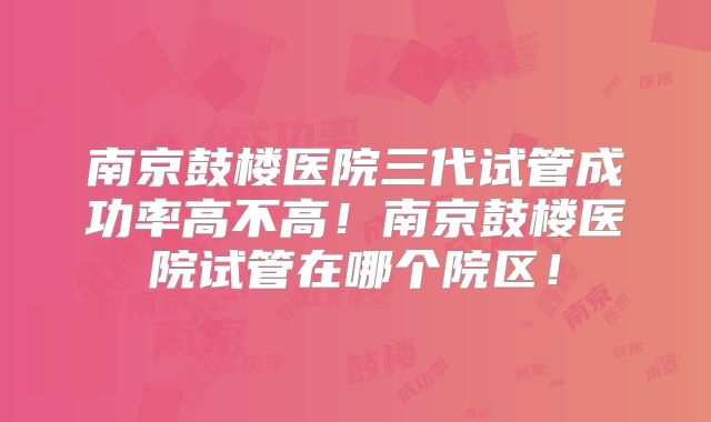 南京鼓楼医院三代试管成功率高不高!南京鼓楼医院试管在哪个院区!