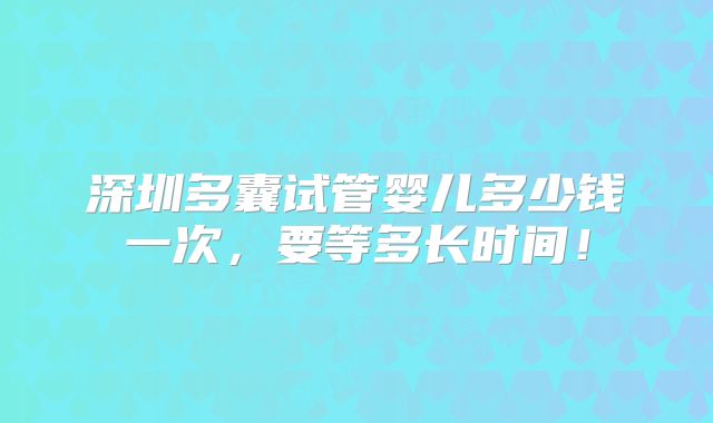 深圳多囊试管婴儿多少钱一次,要等多长时间!