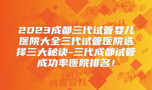 2023成都三代试管婴儿医院大全三代试管医院选择三大秘诀-三代成都试管成功率医院排名!