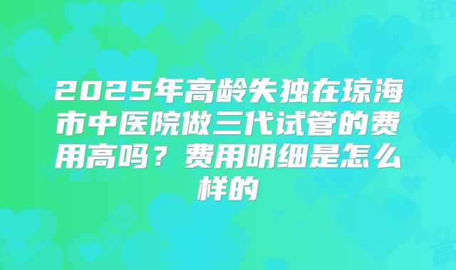 2025年高龄失独在琼海市中医院做三代试管的费用高吗?费用明细是怎么样的