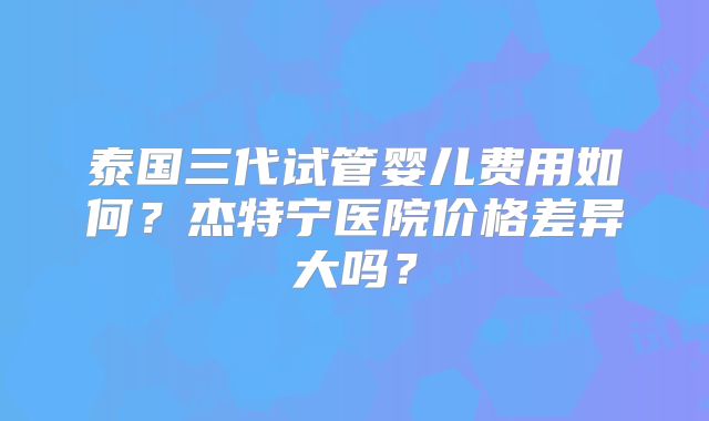泰国三代试管婴儿费用如何？杰特宁医院价格差异大吗？
