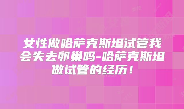 女性做哈萨克斯坦试管我会失去卵巢吗-哈萨克斯坦做试管的经历!