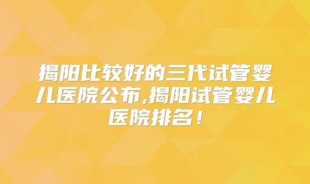 揭阳比较好的三代试管婴儿医院公布,揭阳试管婴儿医院排名！