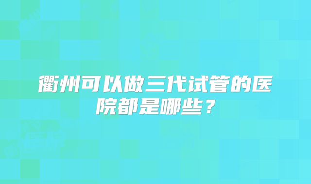衢州可以做三代试管的医院都是哪些？