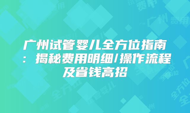 广州试管婴儿全方位指南：揭秘费用明细/操作流程及省钱高招