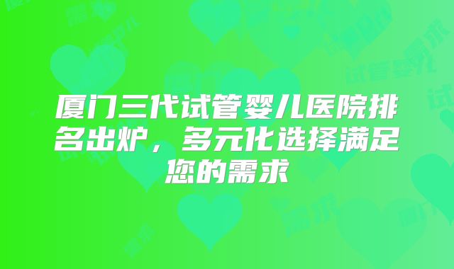 厦门三代试管婴儿医院排名出炉,多元化选择满足您的需求