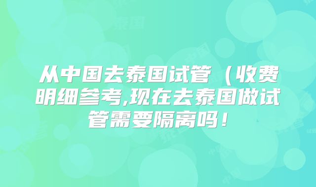 从中国去泰国试管(收费明细参考,现在去泰国做试管需要隔离吗!