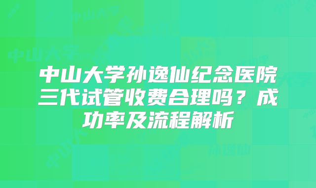 中山大学孙逸仙纪念医院三代试管收费合理吗？成功率及流程解析