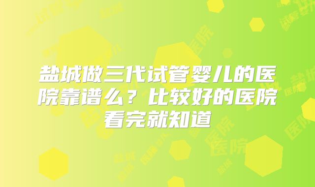盐城做三代试管婴儿的医院靠谱么?比较好的医院看完就知道