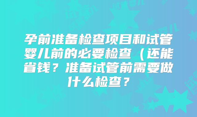 孕前准备检查项目和试管婴儿前的必要检查（还能省钱？准备试管前需要做什么检查？