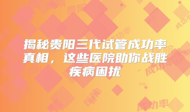 揭秘贵阳三代试管成功率真相，这些医院助你战胜疾病困扰