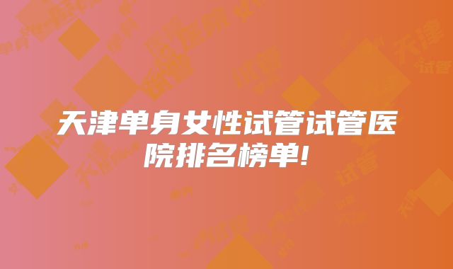 天津单身女性试管试管医院排名榜单!
