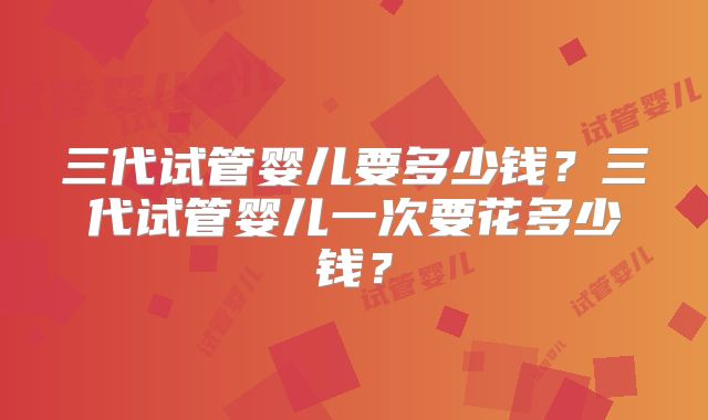 三代试管婴儿要多少钱？三代试管婴儿一次要花多少钱？