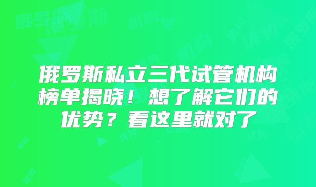 俄罗斯私立三代试管机构榜单揭晓！想了解它们的优势？看这里就对了