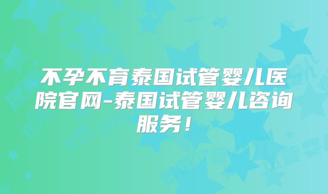 不孕不育泰国试管婴儿医院官网-泰国试管婴儿咨询服务!