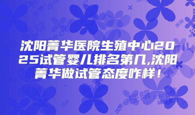 沈阳菁华医院生殖中心2025试管婴儿排名第几,沈阳菁华做试管态度咋样！