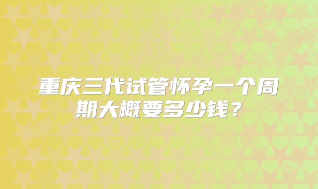 重庆三代试管怀孕一个周期大概要多少钱？