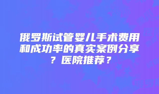俄罗斯试管婴儿手术费用和成功率的真实案例分享？医院推荐？