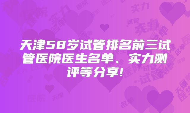 天津58岁试管排名前三试管医院医生名单、实力测评等分享!