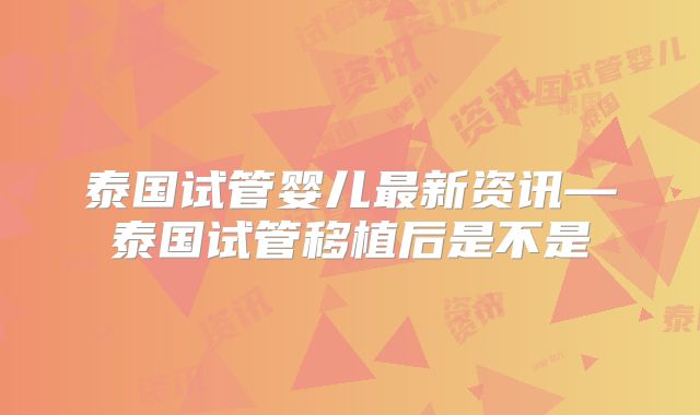 泰国试管婴儿最新资讯—泰国试管移植后是不是