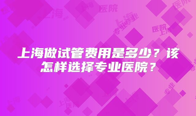 上海做试管费用是多少？该怎样选择专业医院？