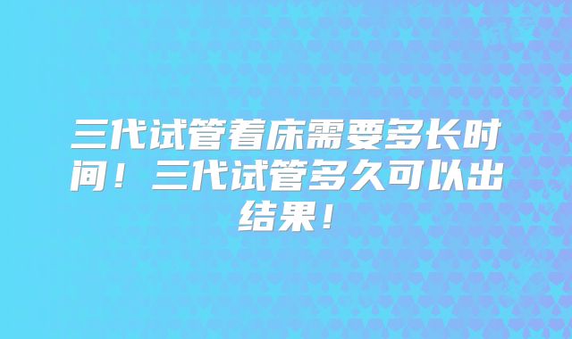 三代试管着床需要多长时间！三代试管多久可以出结果！