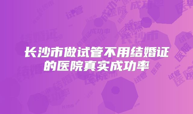 长沙市做试管不用结婚证的医院真实成功率