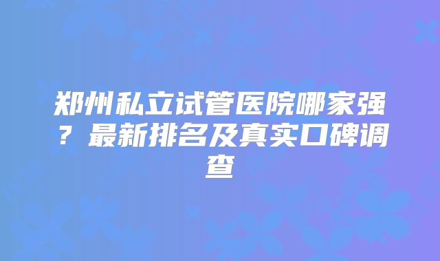 郑州私立试管医院哪家强？最新排名及真实口碑调查