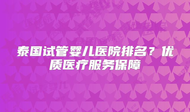 泰国试管婴儿医院排名？优质医疗服务保障