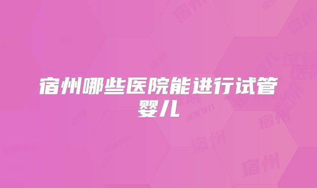 宿州哪些医院能进行试管婴儿