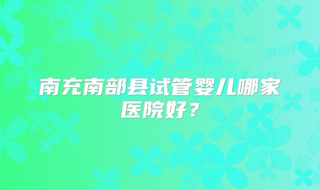 南充南部县试管婴儿哪家医院好？