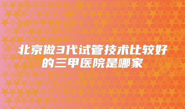 北京做3代试管技术比较好的三甲医院是哪家