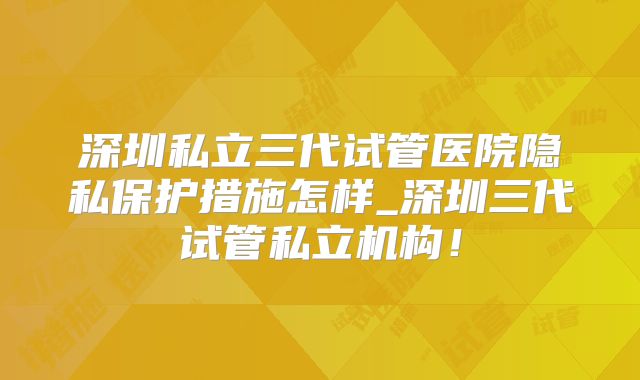 深圳私立三代试管医院隐私保护措施怎样_深圳三代试管私立机构!