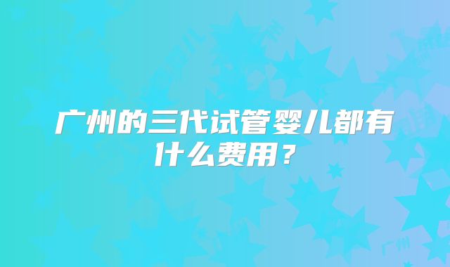 广州的三代试管婴儿都有什么费用？