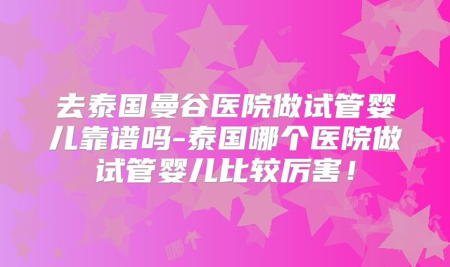 去泰国曼谷医院做试管婴儿靠谱吗-泰国哪个医院做试管婴儿比较厉害！
