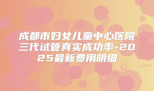 成都市妇女儿童中心医院三代试管真实成功率-2025最新费用明细