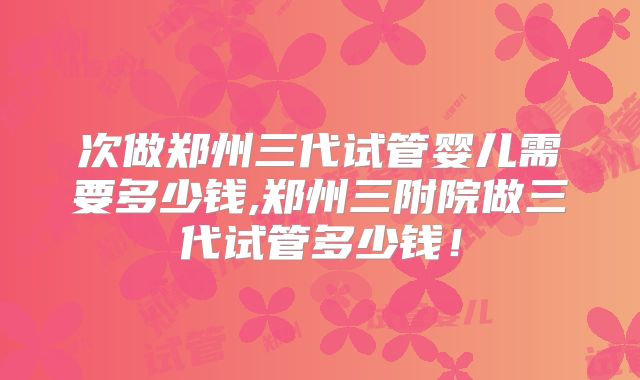 次做郑州三代试管婴儿需要多少钱,郑州三附院做三代试管多少钱!