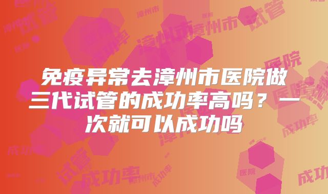 免疫异常去漳州市医院做三代试管的成功率高吗?一次就可以成功吗