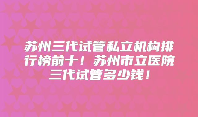 苏州三代试管私立机构排行榜前十！苏州市立医院三代试管多少钱！