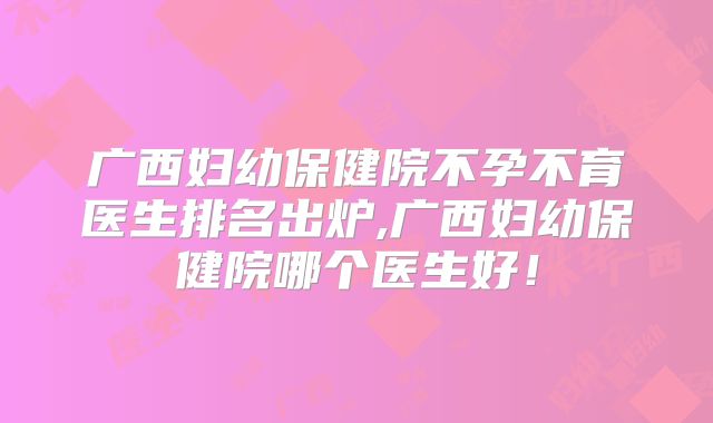 广西妇幼保健院不孕不育医生排名出炉,广西妇幼保健院哪个医生好!