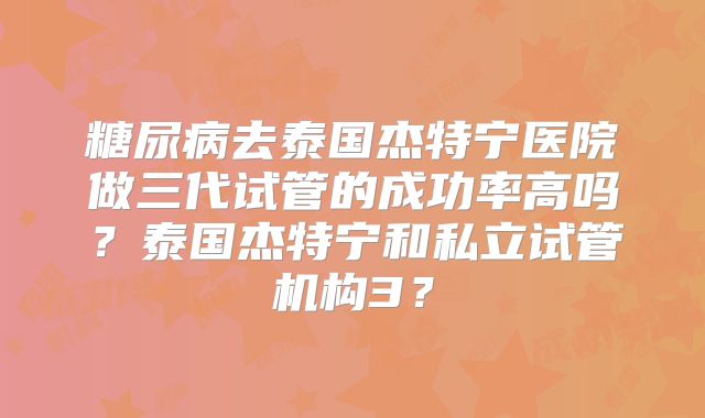 糖尿病去泰国杰特宁医院做三代试管的成功率高吗？泰国杰特宁和私立试管机构3？
