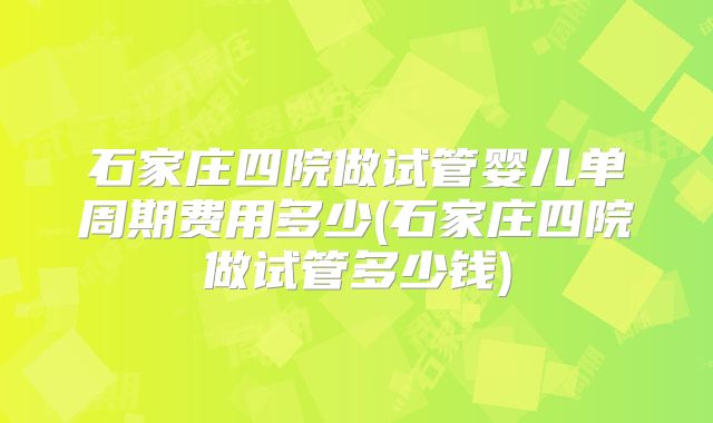 石家庄四院做试管婴儿单周期费用多少(石家庄四院做试管多少钱)