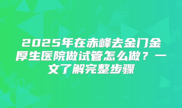 2025年在赤峰去金门金厚生医院做试管怎么做?一文了解完整步骤