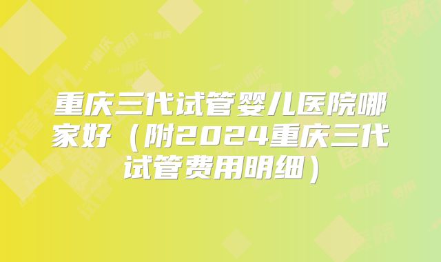 重庆三代试管婴儿医院哪家好（附2024重庆三代试管费用明细）