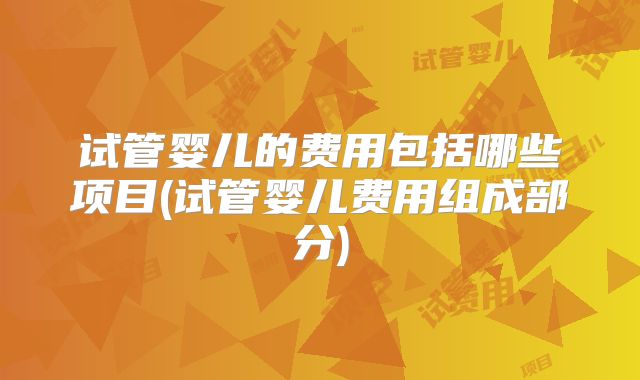 试管婴儿的费用包括哪些项目(试管婴儿费用组成部分)