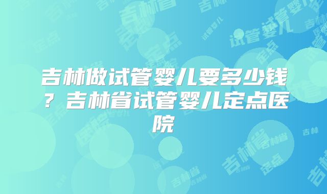 吉林做试管婴儿要多少钱？吉林省试管婴儿定点医院