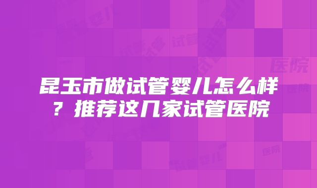 昆玉市做试管婴儿怎么样？推荐这几家试管医院